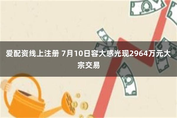 爱配资线上注册 7月10日容大感光现2964万元大宗交易