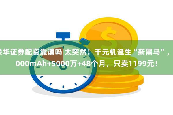 联华证券配资靠谱吗 太突然！千元机诞生“新黑马”，6000mAh+5000万+48个月，只卖1199元！