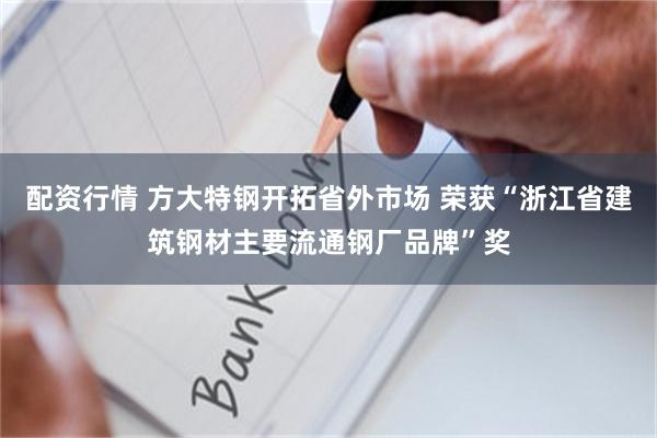 配资行情 方大特钢开拓省外市场 荣获“浙江省建筑钢材主要流通钢厂品牌”奖