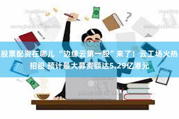 股票配资在哪儿 “边缘云第一股”来了！云工场火热招股 预计最大募资额达5.29亿港元