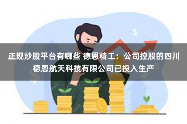 正规炒股平台有哪些 德恩精工：公司控股的四川德恩航天科技有限公司已投入生产