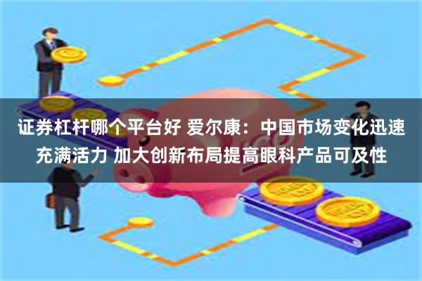 证券杠杆哪个平台好 爱尔康：中国市场变化迅速充满活力 加大创新布局提高眼科产品可及性