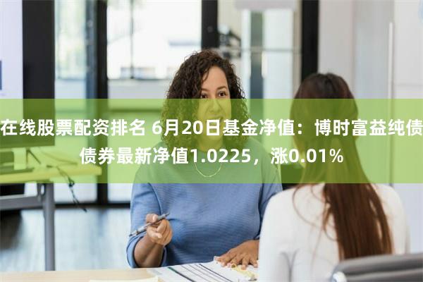 在线股票配资排名 6月20日基金净值：博时富益纯债债券最新净值1.0225，涨0.01%