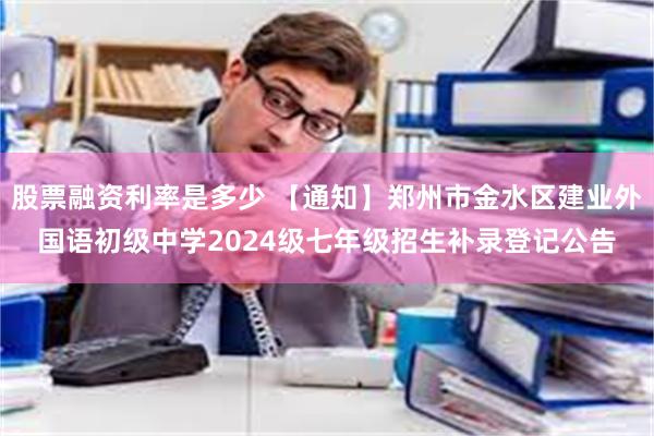 股票融资利率是多少 【通知】郑州市金水区建业外国语初级中学2024级七年级招生补录登记公告