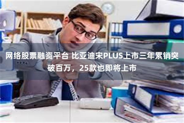 网络股票融资平台 比亚迪宋PLUS上市三年累销突破百万，25款也即将上市