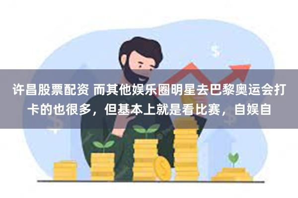 许昌股票配资 而其他娱乐圈明星去巴黎奥运会打卡的也很多，但基本上就是看比赛，自娱自