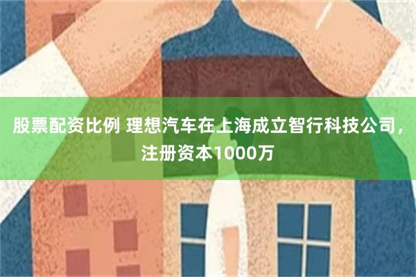 股票配资比例 理想汽车在上海成立智行科技公司，注册资本1000万