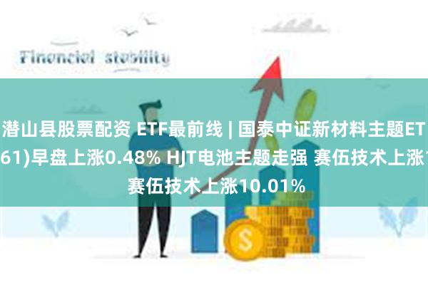 潜山县股票配资 ETF最前线 | 国泰中证新材料主题ETF(159761)早盘上涨0.48% HJT电池主题走强 赛伍技术上涨10.01%