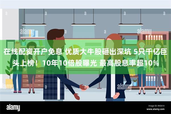 在线配资开户免息 优质大牛股砸出深坑 5只千亿巨头上榜！10年10倍股曝光 最高股息率超10%