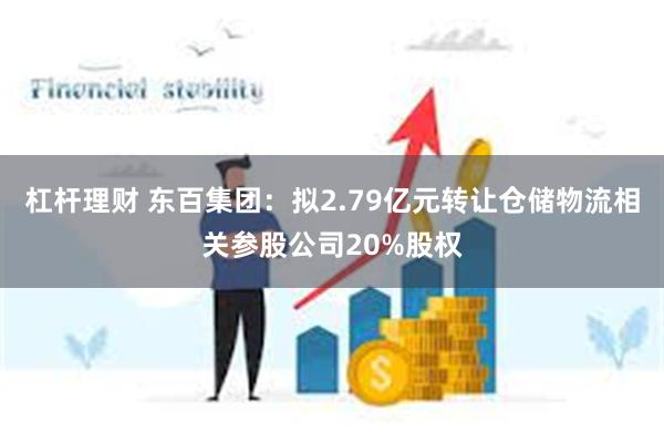 杠杆理财 东百集团：拟2.79亿元转让仓储物流相关参股公司2