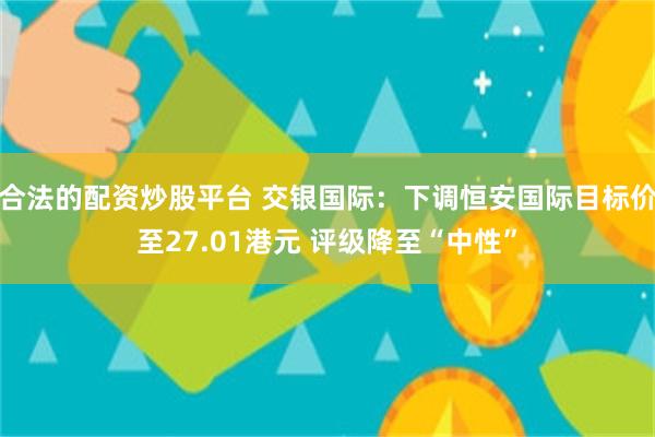 合法的配资炒股平台 交银国际：下调恒安国际目标价至27.01港元 评级降至“中性”